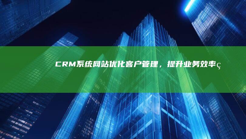 CRM系统网站：优化客户管理，提升业务效率的在线工具